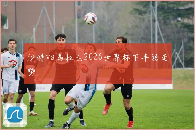 沙特vs乌拉圭2026世界杯下半场走势