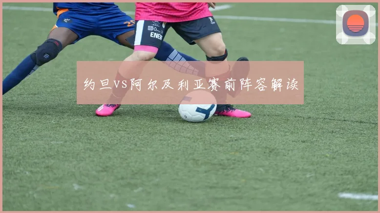 约旦vs阿尔及利亚赛前阵容解读