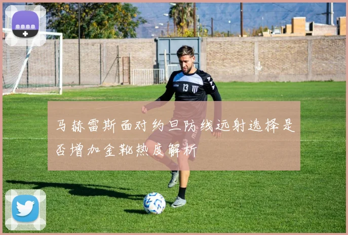 马赫雷斯面对约旦防线远射选择是否增加金靴热度解析