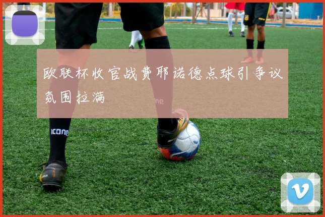 欧联杯收官战费耶诺德点球引争议氛围拉满