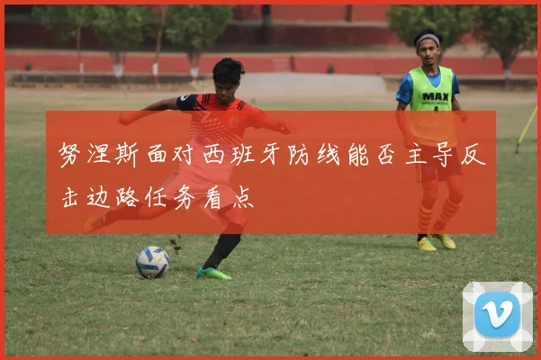 努涅斯面对西班牙防线能否主导反击边路任务看点