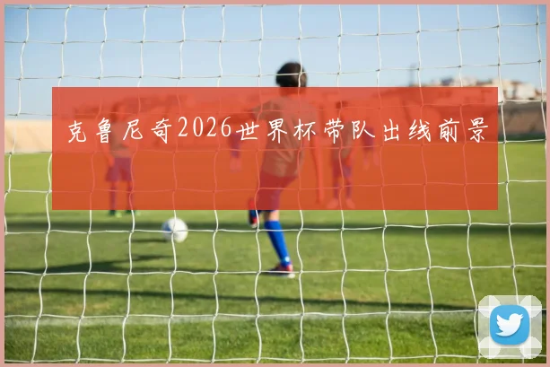 克鲁尼奇2026世界杯带队出线前景