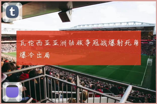 瓦伦西亚亚洲劲旅争冠战爆射死角爆冷出局