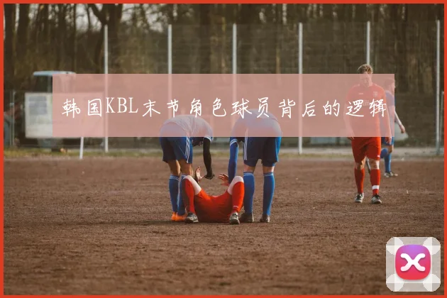 韩国KBL末节角色球员背后的逻辑