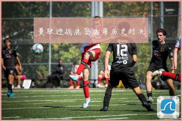 曼联迎战鹿岛鹿角历史对决