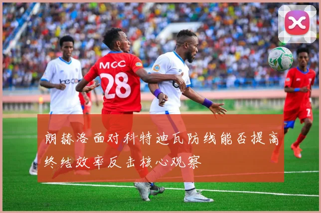 朗赫洛面对科特迪瓦防线能否提高终结效率反击核心观察