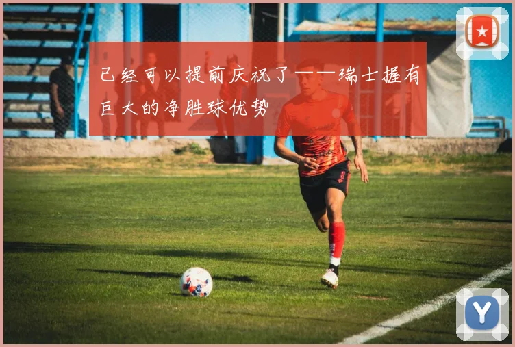 已经可以提前庆祝了——瑞士握有巨大的净胜球优势