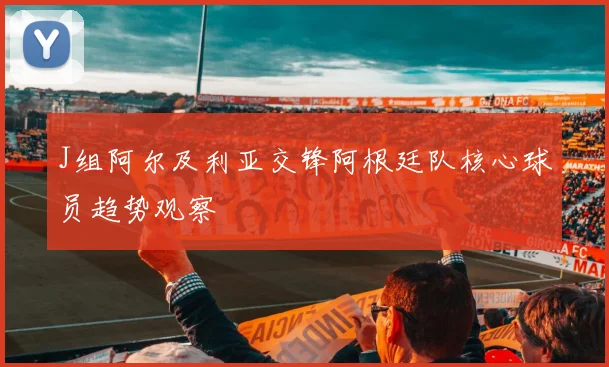 J组阿尔及利亚交锋阿根廷队核心球员趋势观察