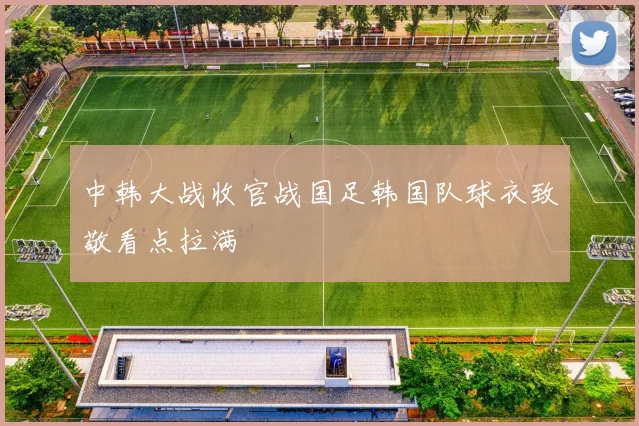 中韩大战收官战国足韩国队球衣致敬看点拉满