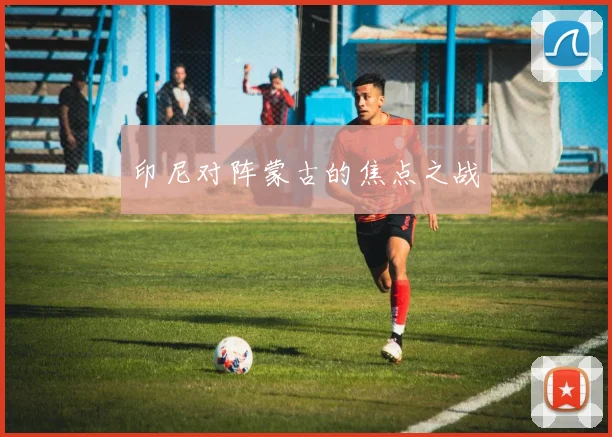 印尼对阵蒙古的焦点之战