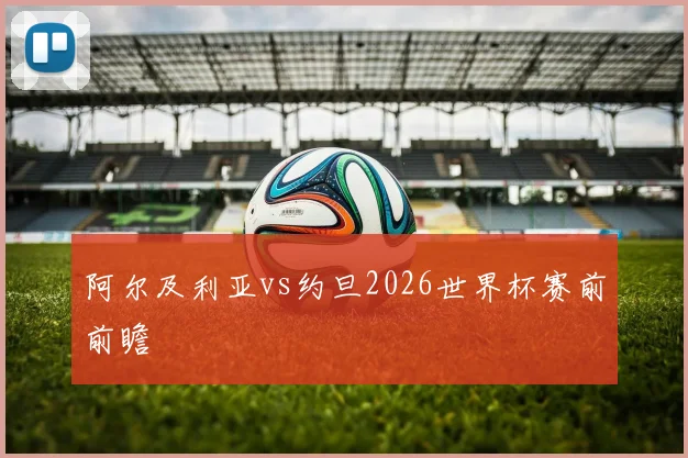 阿尔及利亚vs约旦2026世界杯赛前前瞻