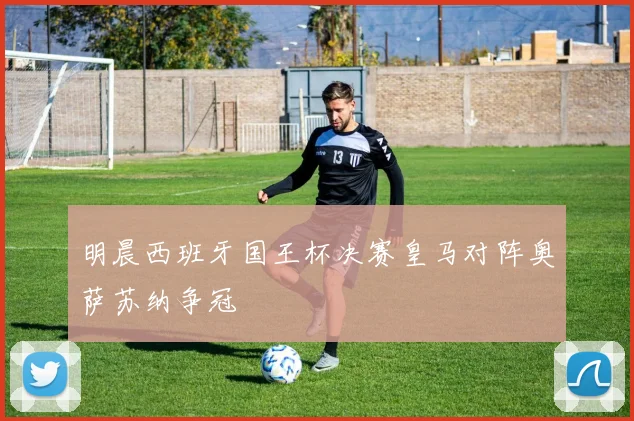 明晨西班牙国王杯决赛皇马对阵奥萨苏纳争冠
