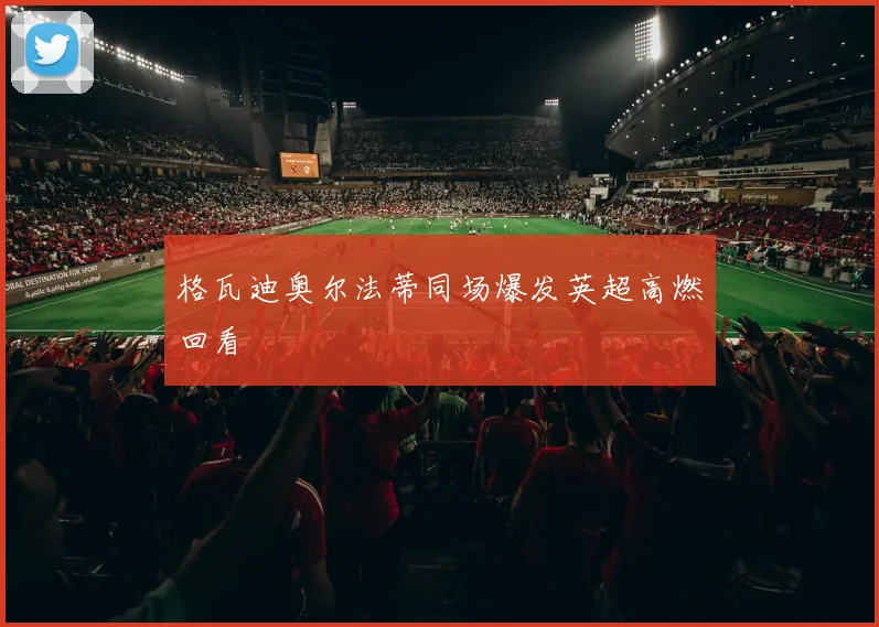格瓦迪奥尔法蒂同场爆发英超高燃回看