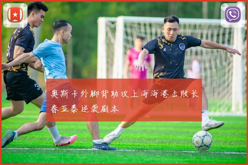奥斯卡外脚背助攻上海海港击败长春亚泰逆袭剧本