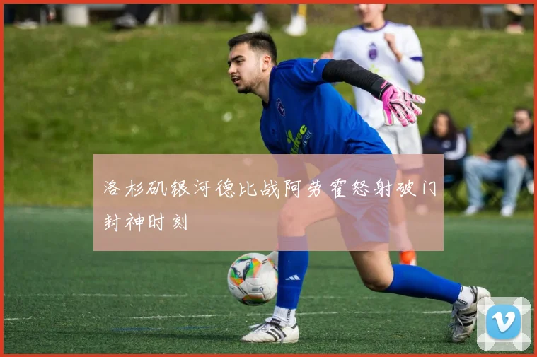 洛杉矶银河德比战阿劳霍怒射破门封神时刻