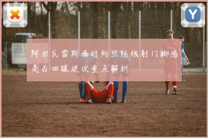 阿尔瓦雷斯面对约旦防线射门脚感是否回暖进攻重点解析