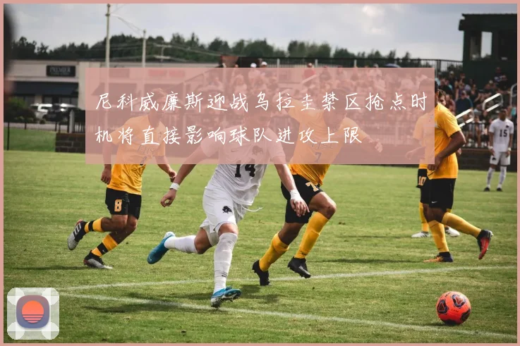 尼科威廉斯迎战乌拉圭禁区抢点时机将直接影响球队进攻上限