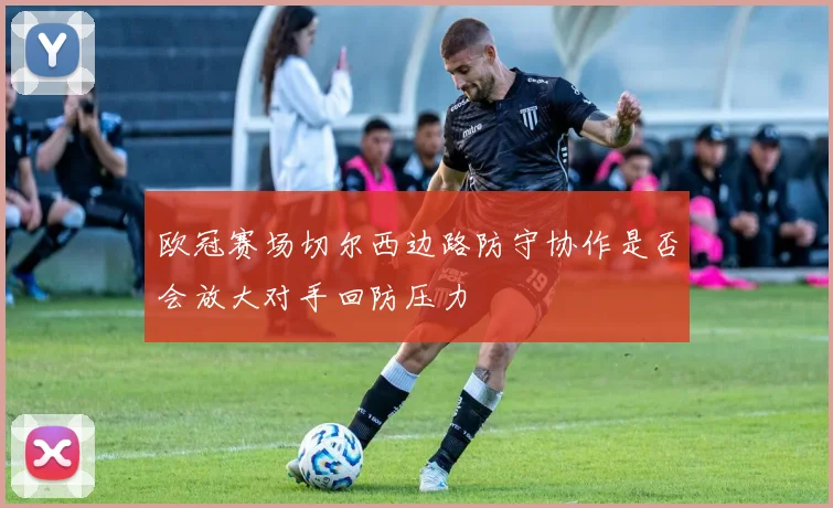 欧冠赛场切尔西边路防守协作是否会放大对手回防压力