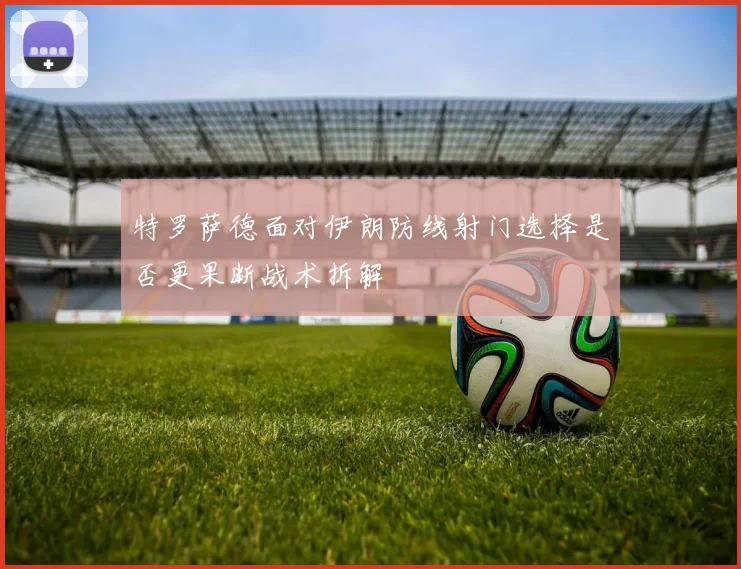 特罗萨德面对伊朗防线射门选择是否更果断战术拆解