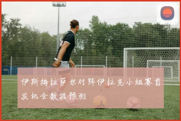 伊斯梅拉萨尔对阵伊拉克小组赛首发机会数据预测