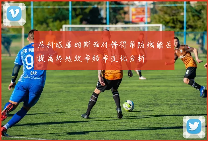 尼科威廉姆斯面对佛得角防线能否提高终结效率赔率变化分析