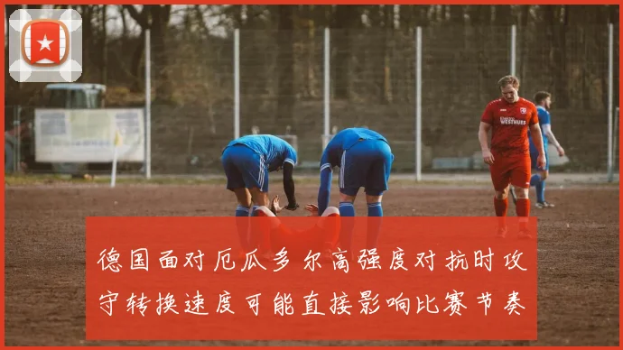 德国面对厄瓜多尔高强度对抗时攻守转换速度可能直接影响比赛节奏