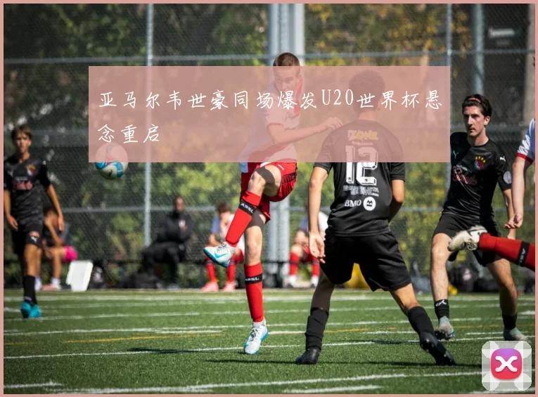 亚马尔韦世豪同场爆发U20世界杯悬念重启