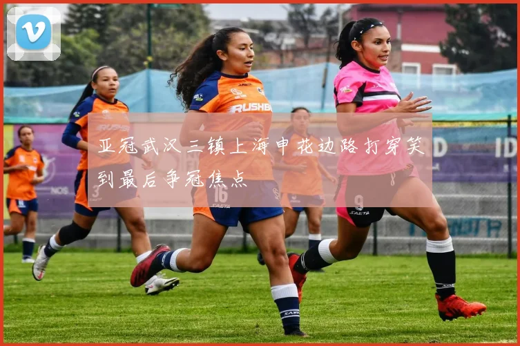 亚冠武汉三镇上海申花边路打穿笑到最后争冠焦点