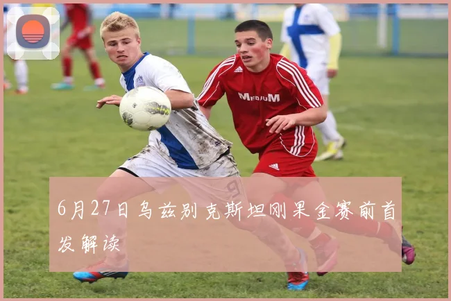 6月27日乌兹别克斯坦刚果金赛前首发解读