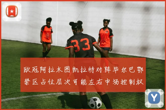 欧冠阿拉木图凯拉特对阵毕尔巴鄂禁区占位层次可能左右中场控制权