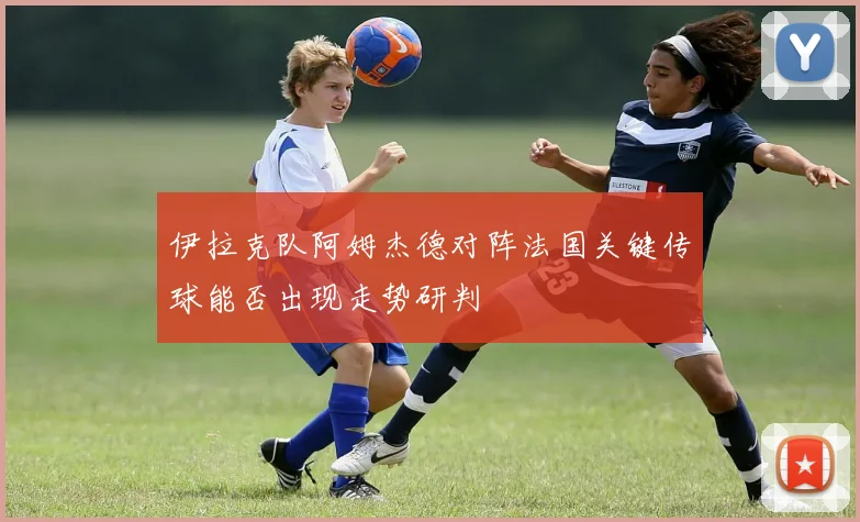 伊拉克队阿姆杰德对阵法国关键传球能否出现走势研判