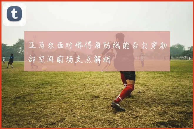 亚马尔面对佛得角防线能否打穿肋部空间前场支点解析